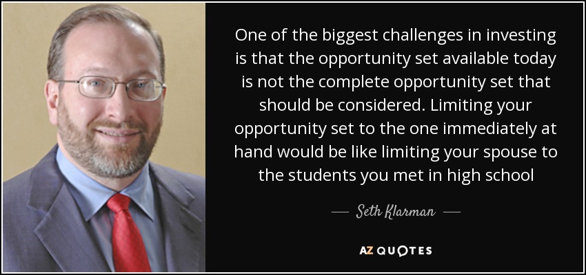 One of the biggest challenges in investing is that the opportunity set available today is not the complete opportunity set that should be considered. Limiting your opportunity set to the one immediately at hand would be like limiting your spouse to the students you met in high school - Seth Klarman