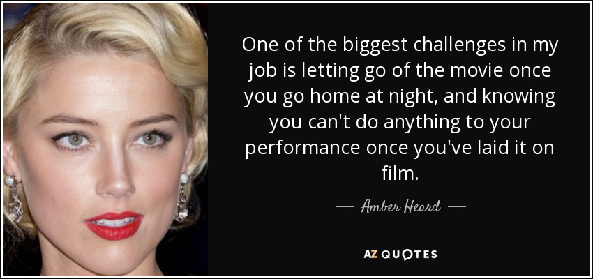 One of the biggest challenges in my job is letting go of the movie once you go home at night, and knowing you can't do anything to your performance once you've laid it on film. - Amber Heard