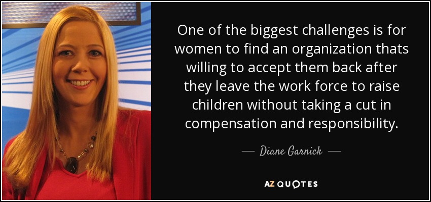 One of the biggest challenges is for women to find an organization thats willing to accept them back after they leave the work force to raise children without taking a cut in compensation and responsibility. - Diane Garnick