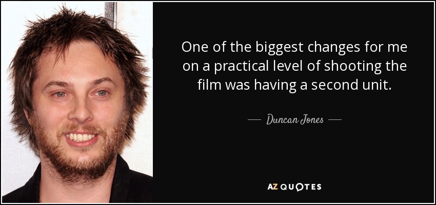 One of the biggest changes for me on a practical level of shooting the film was having a second unit. - Duncan Jones