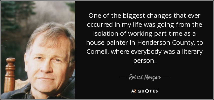 One of the biggest changes that ever occurred in my life was going from the isolation of working part-time as a house painter in Henderson County, to Cornell, where everybody was a literary person. - Robert Morgan