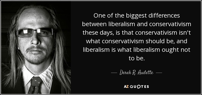 One of the biggest differences between liberalism and conservativism these days, is that conservativism isn't what conservativism should be, and liberalism is what liberalism ought not to be. - Derek R. Audette