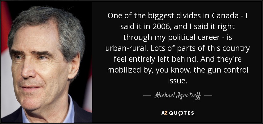 One of the biggest divides in Canada - I said it in 2006, and I said it right through my political career - is urban-rural. Lots of parts of this country feel entirely left behind. And they're mobilized by, you know, the gun control issue. - Michael Ignatieff