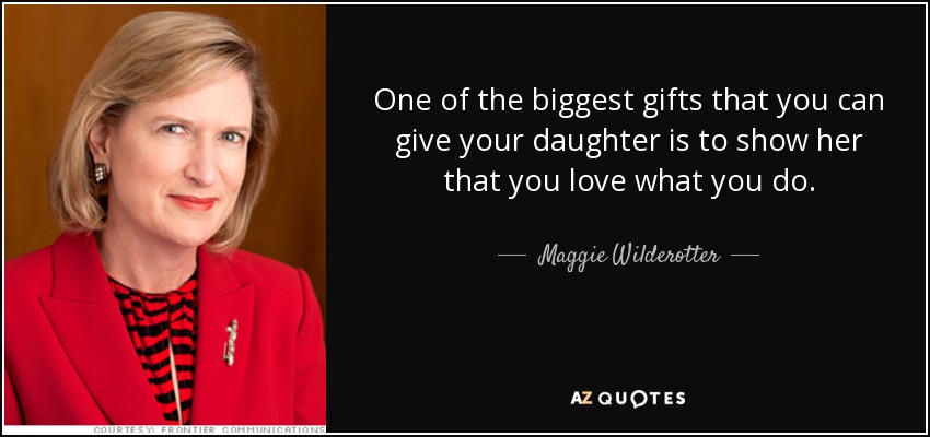 One of the biggest gifts that you can give your daughter is to show her that you love what you do. - Maggie Wilderotter