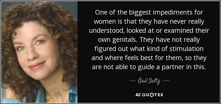 One of the biggest impediments for women is that they have never really understood, looked at or examined their own genitals. They have not really figured out what kind of stimulation and where feels best for them, so they are not able to guide a partner in this. - Gail Saltz