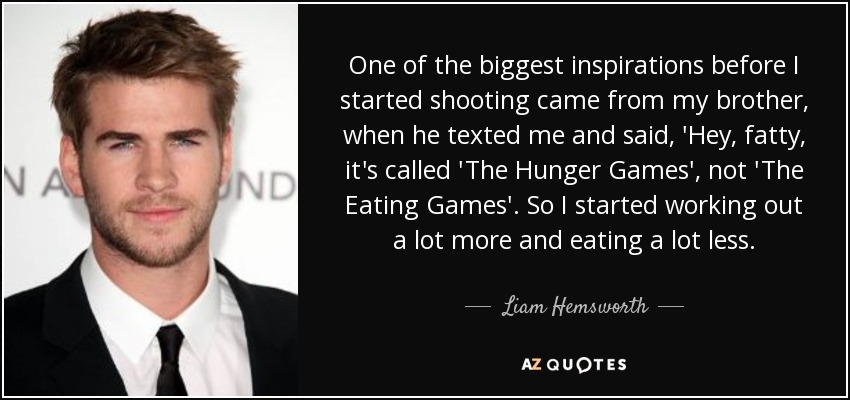 One of the biggest inspirations before I started shooting came from my brother, when he texted me and said, 'Hey, fatty, it's called 'The Hunger Games', not 'The Eating Games'. So I started working out a lot more and eating a lot less. - Liam Hemsworth