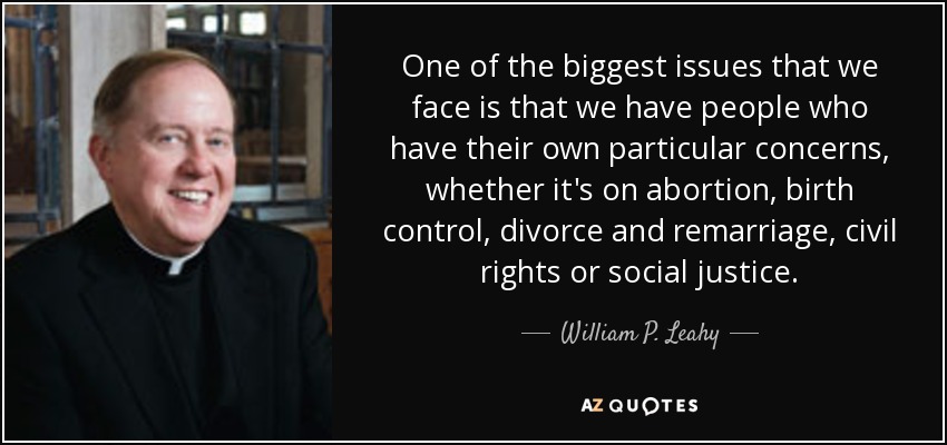 One of the biggest issues that we face is that we have people who have their own particular concerns, whether it's on abortion, birth control, divorce and remarriage, civil rights or social justice. - William P. Leahy