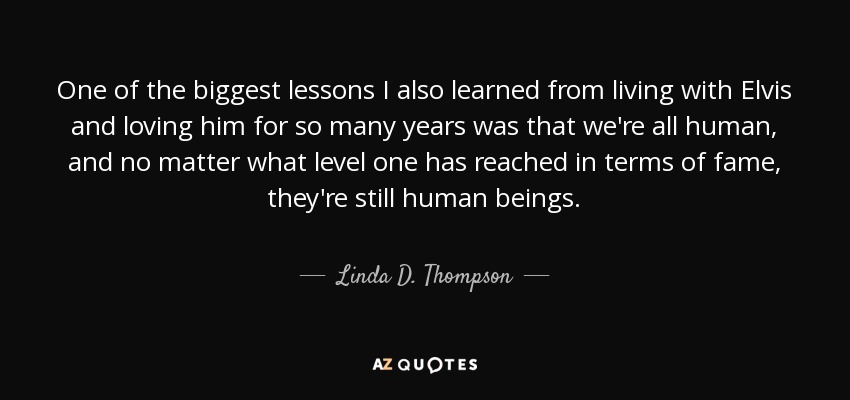 One of the biggest lessons I also learned from living with Elvis and loving him for so many years was that we're all human, and no matter what level one has reached in terms of fame, they're still human beings. - Linda D. Thompson