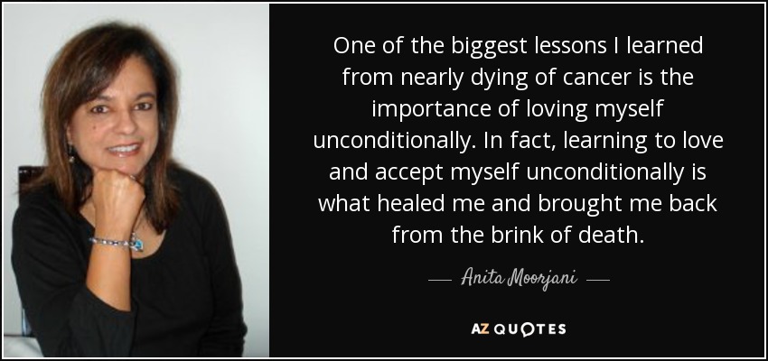 One of the biggest lessons I learned from nearly dying of cancer is the importance of loving myself unconditionally. In fact, learning to love and accept myself unconditionally is what healed me and brought me back from the brink of death. - Anita Moorjani