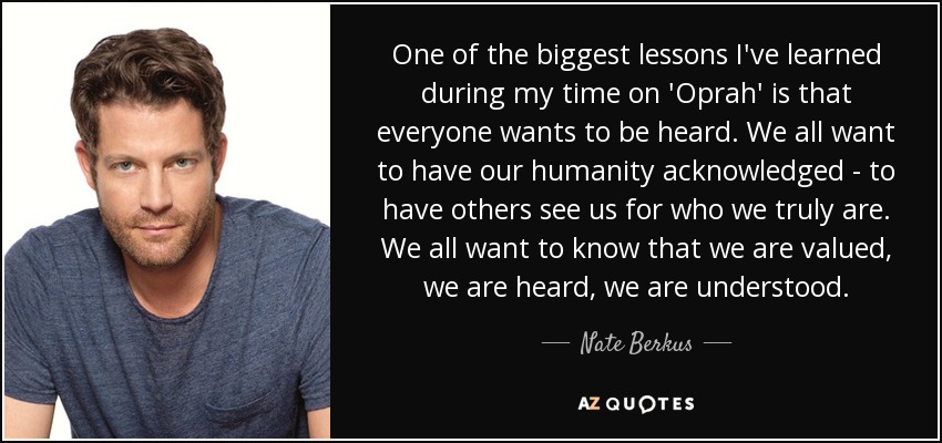 One of the biggest lessons I've learned during my time on 'Oprah' is that everyone wants to be heard. We all want to have our humanity acknowledged - to have others see us for who we truly are. We all want to know that we are valued, we are heard, we are understood. - Nate Berkus