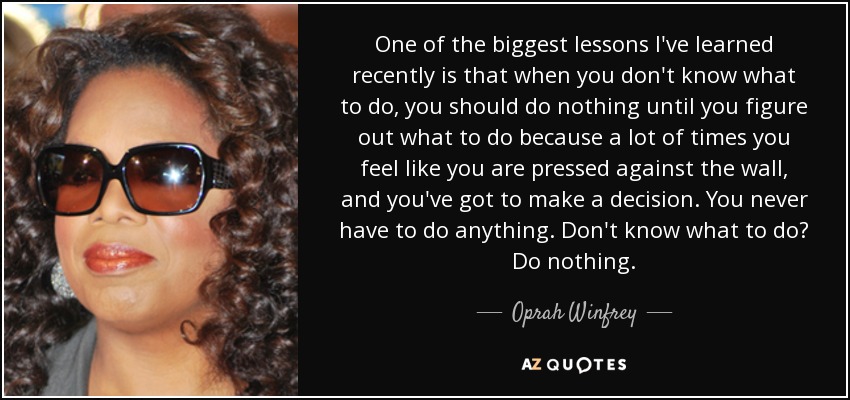 One of the biggest lessons I've learned recently is that when you don't know what to do, you should do nothing until you figure out what to do because a lot of times you feel like you are pressed against the wall, and you've got to make a decision. You never have to do anything. Don't know what to do? Do nothing. - Oprah Winfrey