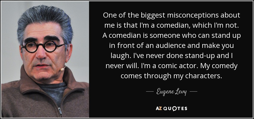 One of the biggest misconceptions about me is that I'm a comedian, which I'm not. A comedian is someone who can stand up in front of an audience and make you laugh. I've never done stand-up and I never will. I'm a comic actor. My comedy comes through my characters. - Eugene Levy