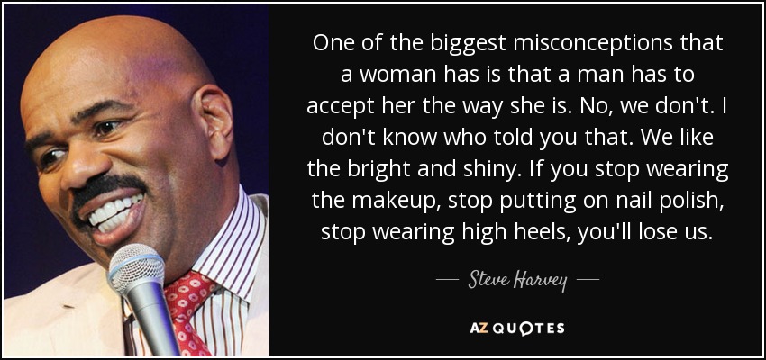 One of the biggest misconceptions that a woman has is that a man has to accept her the way she is. No, we don't. I don't know who told you that. We like the bright and shiny. If you stop wearing the makeup, stop putting on nail polish, stop wearing high heels, you'll lose us. - Steve Harvey