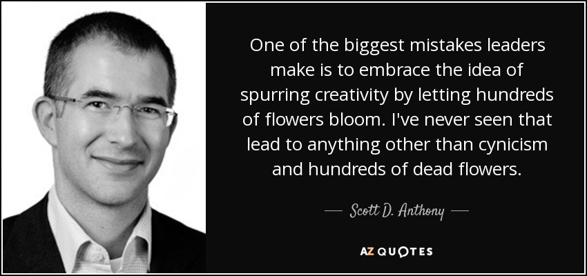 One of the biggest mistakes leaders make is to embrace the idea of spurring creativity by letting hundreds of flowers bloom. I've never seen that lead to anything other than cynicism and hundreds of dead flowers. - Scott D. Anthony
