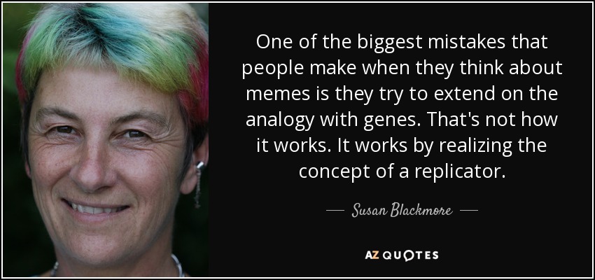 One of the biggest mistakes that people make when they think about memes is they try to extend on the analogy with genes. That's not how it works. It works by realizing the concept of a replicator. - Susan Blackmore