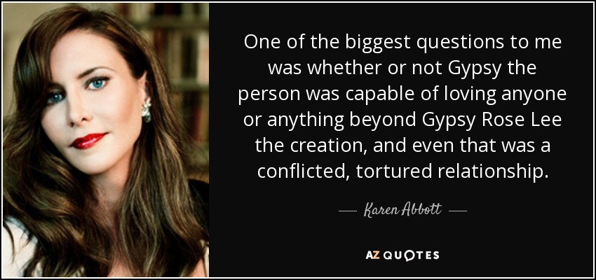 One of the biggest questions to me was whether or not Gypsy the person was capable of loving anyone or anything beyond Gypsy Rose Lee the creation, and even that was a conflicted, tortured relationship. - Karen Abbott