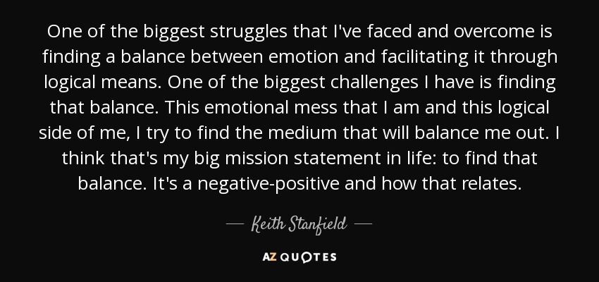 One of the biggest struggles that I've faced and overcome is finding a balance between emotion and facilitating it through logical means. One of the biggest challenges I have is finding that balance. This emotional mess that I am and this logical side of me, I try to find the medium that will balance me out. I think that's my big mission statement in life: to find that balance. It's a negative-positive and how that relates. - Keith Stanfield