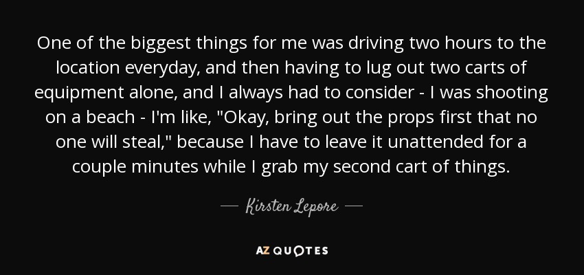 One of the biggest things for me was driving two hours to the location everyday, and then having to lug out two carts of equipment alone, and I always had to consider - I was shooting on a beach - I'm like, 