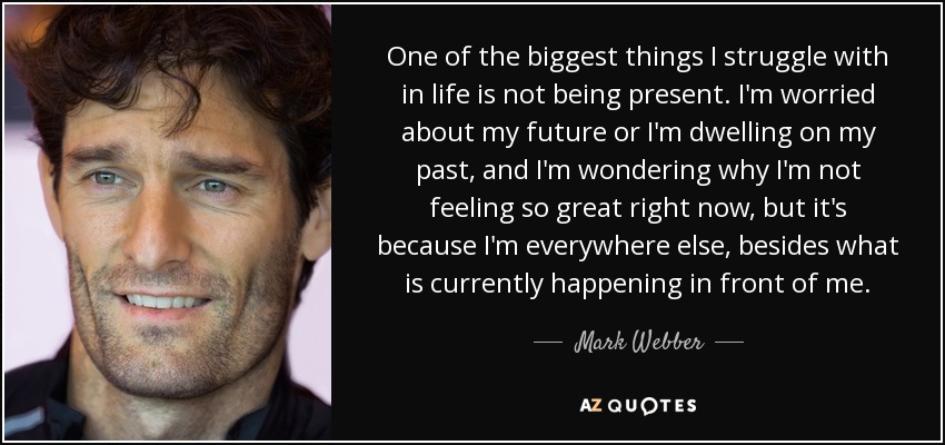One of the biggest things I struggle with in life is not being present. I'm worried about my future or I'm dwelling on my past, and I'm wondering why I'm not feeling so great right now, but it's because I'm everywhere else, besides what is currently happening in front of me. - Mark Webber