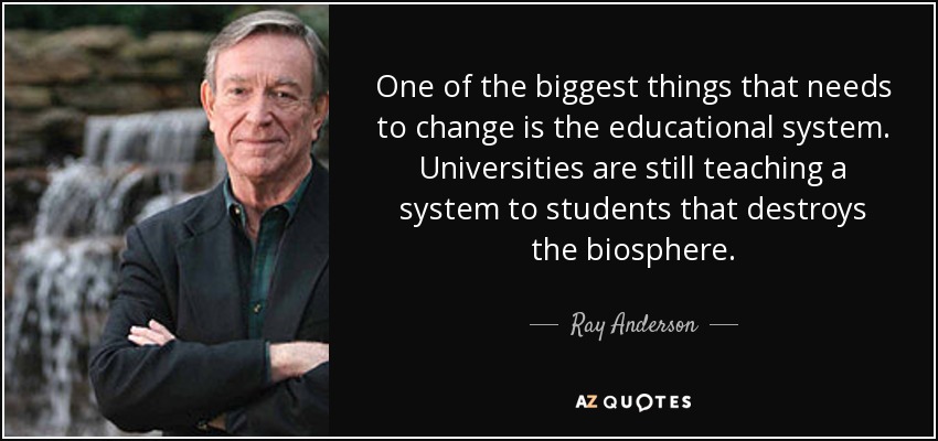 One of the biggest things that needs to change is the educational system. Universities are still teaching a system to students that destroys the biosphere. - Ray Anderson