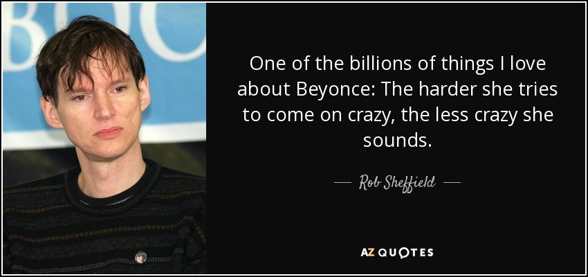 One of the billions of things I love about Beyonce: The harder she tries to come on crazy, the less crazy she sounds. - Rob Sheffield