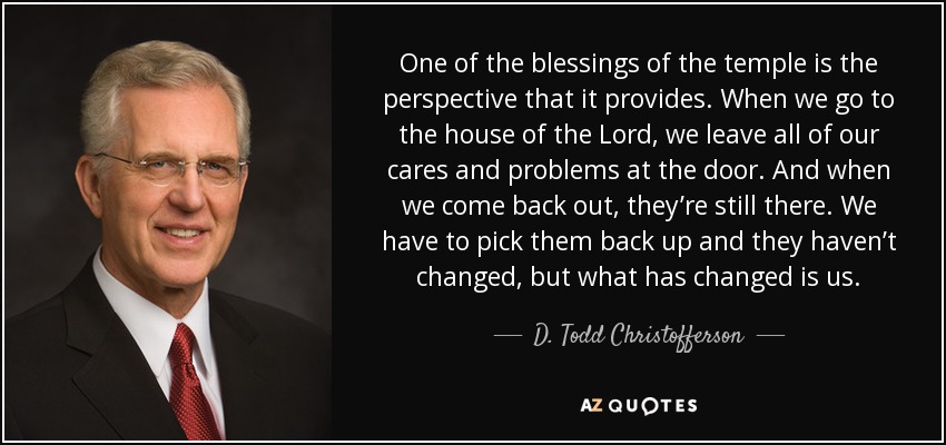 One of the blessings of the temple is the perspective that it provides. When we go to the house of the Lord, we leave all of our cares and problems at the door. And when we come back out, they’re still there. We have to pick them back up and they haven’t changed, but what has changed is us. - D. Todd Christofferson