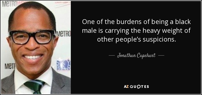 One of the burdens of being a black male is carrying the heavy weight of other people’s suspicions. - Jonathan Capehart