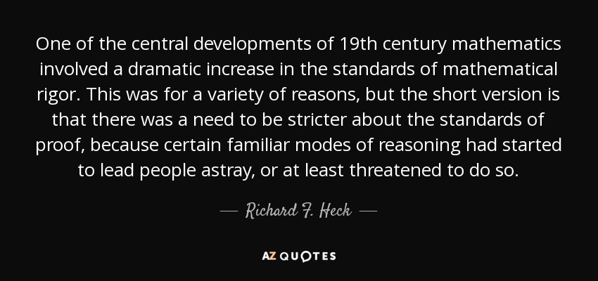 One of the central developments of 19th century mathematics involved a dramatic increase in the standards of mathematical rigor. This was for a variety of reasons, but the short version is that there was a need to be stricter about the standards of proof, because certain familiar modes of reasoning had started to lead people astray, or at least threatened to do so. - Richard F. Heck