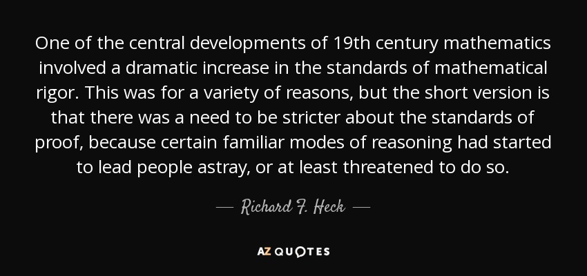One of the central developments of 19th century mathematics involved a dramatic increase in the standards of mathematical rigor. This was for a variety of reasons, but the short version is that there was a need to be stricter about the standards of proof, because certain familiar modes of reasoning had started to lead people astray, or at least threatened to do so. - Richard F. Heck