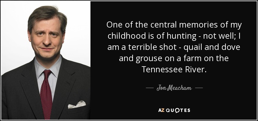 One of the central memories of my childhood is of hunting - not well; I am a terrible shot - quail and dove and grouse on a farm on the Tennessee River. - Jon Meacham