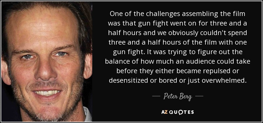 One of the challenges assembling the film was that gun fight went on for three and a half hours and we obviously couldn't spend three and a half hours of the film with one gun fight. It was trying to figure out the balance of how much an audience could take before they either became repulsed or desensitized or bored or just overwhelmed. - Peter Berg