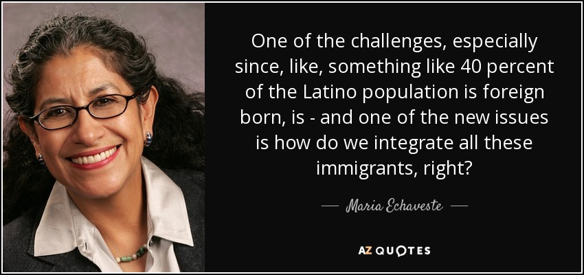 One of the challenges, especially since, like, something like 40 percent of the Latino population is foreign born, is - and one of the new issues is how do we integrate all these immigrants, right? - Maria Echaveste