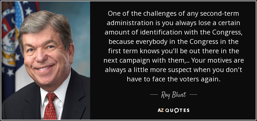 One of the challenges of any second-term administration is you always lose a certain amount of identification with the Congress, because everybody in the Congress in the first term knows you'll be out there in the next campaign with them, .. Your motives are always a little more suspect when you don't have to face the voters again. - Roy Blunt