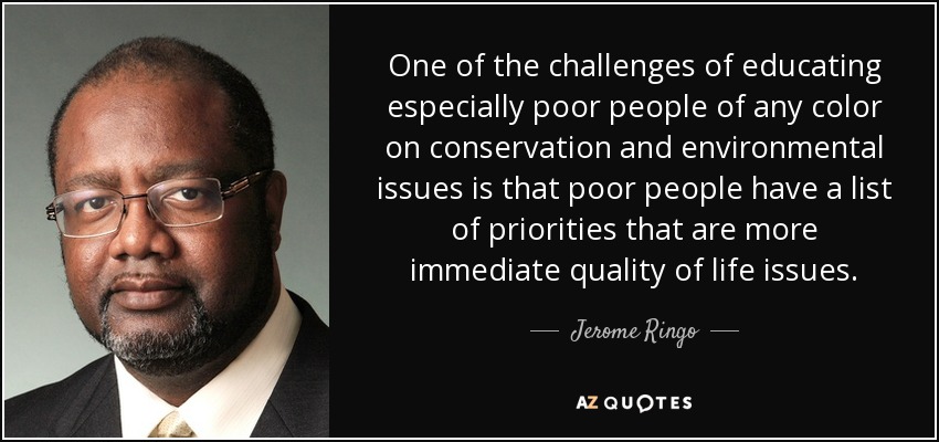 One of the challenges of educating especially poor people of any color on conservation and environmental issues is that poor people have a list of priorities that are more immediate quality of life issues. - Jerome Ringo