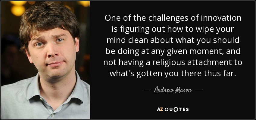 One of the challenges of innovation is figuring out how to wipe your mind clean about what you should be doing at any given moment, and not having a religious attachment to what's gotten you there thus far. - Andrew Mason