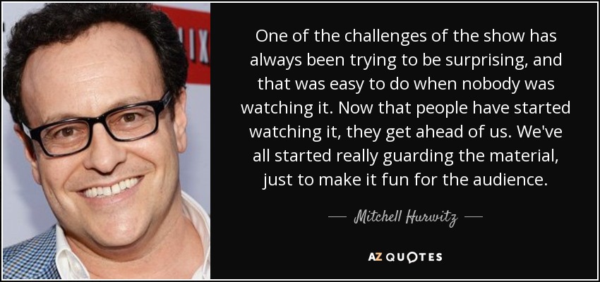 One of the challenges of the show has always been trying to be surprising, and that was easy to do when nobody was watching it. Now that people have started watching it, they get ahead of us. We've all started really guarding the material, just to make it fun for the audience. - Mitchell Hurwitz