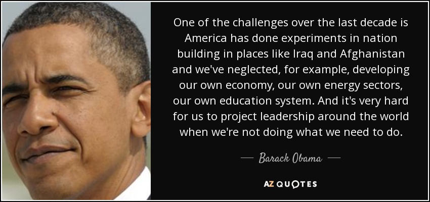 One of the challenges over the last decade is America has done experiments in nation building in places like Iraq and Afghanistan and we've neglected, for example, developing our own economy, our own energy sectors, our own education system. And it's very hard for us to project leadership around the world when we're not doing what we need to do. - Barack Obama