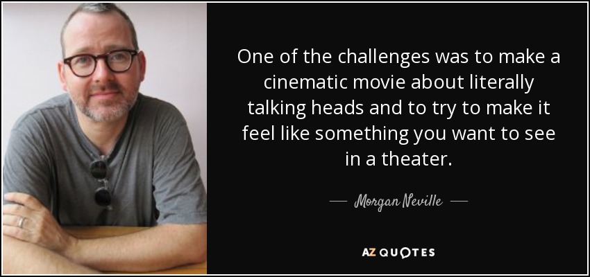 One of the challenges was to make a cinematic movie about literally talking heads and to try to make it feel like something you want to see in a theater. - Morgan Neville