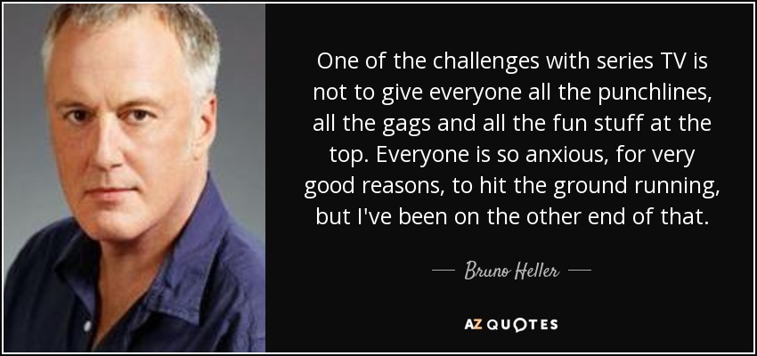 One of the challenges with series TV is not to give everyone all the punchlines, all the gags and all the fun stuff at the top. Everyone is so anxious, for very good reasons, to hit the ground running, but I've been on the other end of that. - Bruno Heller