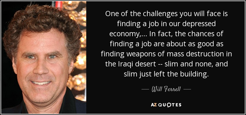 One of the challenges you will face is finding a job in our depressed economy, ... In fact, the chances of finding a job are about as good as finding weapons of mass destruction in the Iraqi desert -- slim and none, and slim just left the building. - Will Ferrell