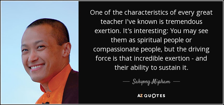 One of the characteristics of every great teacher I've known is tremendous exertion. It's interesting: You may see them as spiritual people or compassionate people, but the driving force is that incredible exertion - and their ability to sustain it. - Sakyong Mipham