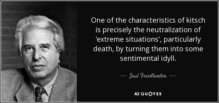 One of the characteristics of kitsch is precisely the neutralization of 'extreme situations', particularly death, by turning them into some sentimental idyll. - Saul Friedlander
