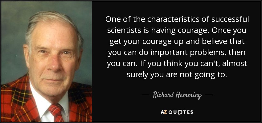 One of the characteristics of successful scientists is having courage. Once you get your courage up and believe that you can do important problems, then you can. If you think you can't, almost surely you are not going to. - Richard Hamming