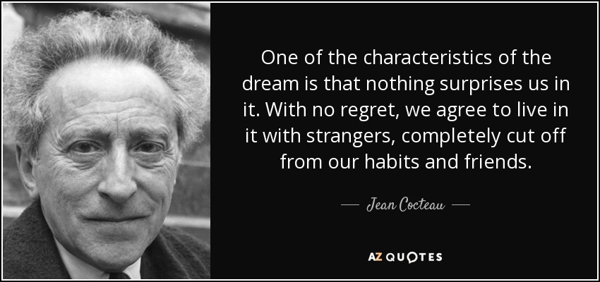 One of the characteristics of the dream is that nothing surprises us in it. With no regret, we agree to live in it with strangers, completely cut off from our habits and friends. - Jean Cocteau