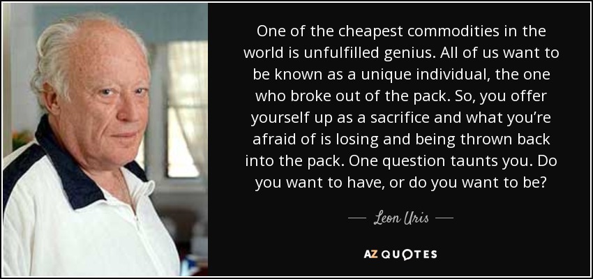 One of the cheapest commodities in the world is unfulfilled genius. All of us want to be known as a unique individual, the one who broke out of the pack. So, you offer yourself up as a sacrifice and what you’re afraid of is losing and being thrown back into the pack. One question taunts you. Do you want to have, or do you want to be? - Leon Uris