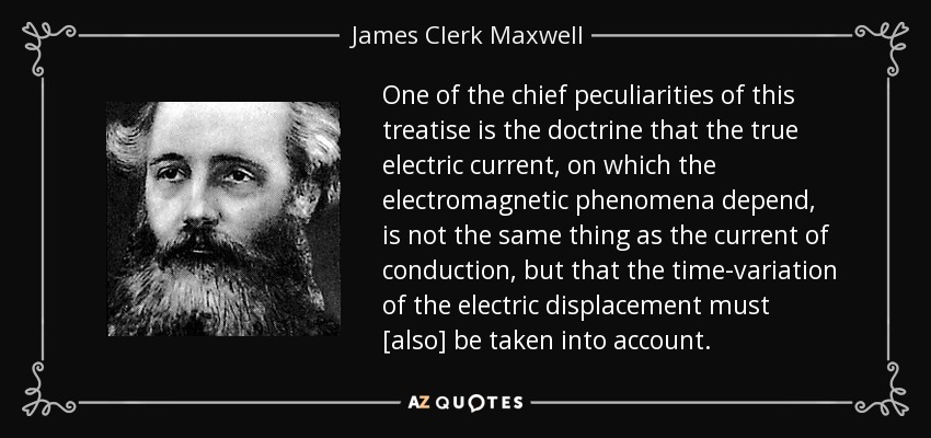 One of the chief peculiarities of this treatise is the doctrine that the true electric current, on which the electromagnetic phenomena depend, is not the same thing as the current of conduction, but that the time-variation of the electric displacement must [also] be taken into account. - James Clerk Maxwell