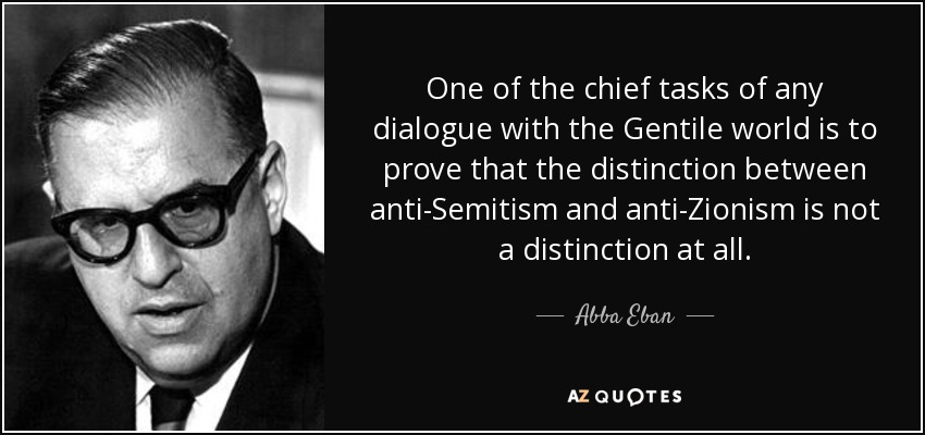 One of the chief tasks of any dialogue with the Gentile world is to prove that the distinction between anti-Semitism and anti-Zionism is not a distinction at all. - Abba Eban