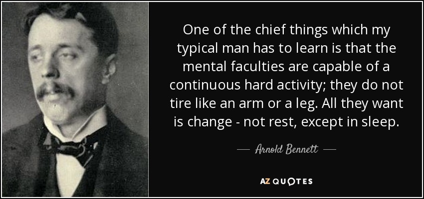 One of the chief things which my typical man has to learn is that the mental faculties are capable of a continuous hard activity; they do not tire like an arm or a leg. All they want is change - not rest, except in sleep. - Arnold Bennett