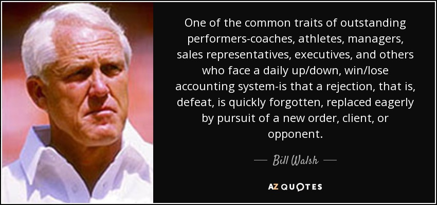 One of the common traits of outstanding performers-coaches, athletes, managers, sales representatives, executives, and others who face a daily up/down, win/lose accounting system-is that a rejection, that is, defeat, is quickly forgotten, replaced eagerly by pursuit of a new order, client, or opponent. - Bill Walsh