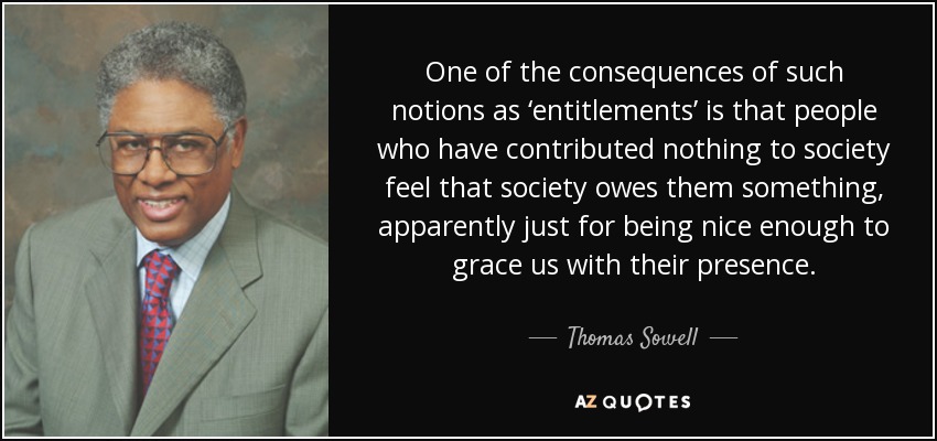 One of the consequences of such notions as ‘entitlements’ is that people who have contributed nothing to society feel that society owes them something, apparently just for being nice enough to grace us with their presence. - Thomas Sowell